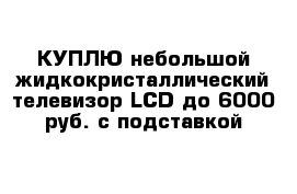 КУПЛЮ небольшой жидкокристаллический телевизор LCD до 6000 руб. с подставкой